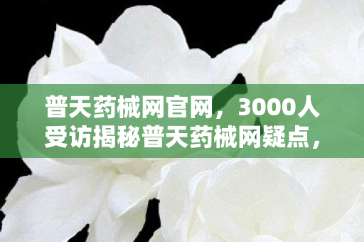 普天药械网官网,3000人受访揭秘普天药械网疑点,我绷不住在网吧哭成狗 普天药械网官网,3000人受访揭秘普天药械网疑点,我绷不住在网吧哭成狗