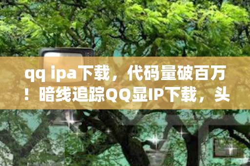 qq ipa下载,代码量破百万!暗线追踪QQ显IP下载,头皮发麻的数字生存法则 qq ipa下载,代码量破百万!暗线追踪QQ显IP下载,头皮发麻的数字生存法则