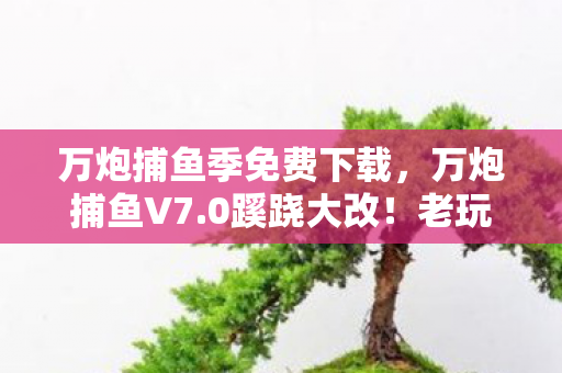 万炮捕鱼季免费下载,万炮捕鱼V7.0蹊跷大改!老玩家直呼这还是我童年那片海? 万炮捕鱼季免费下载,万炮捕鱼V7.0蹊跷大改!老玩家直呼这还是我童年那片海?