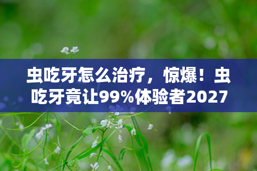 虫吃牙怎么治疗,惊爆!虫吃牙竟让99%体验者2027年集体破防?真相细思极恐! 虫吃牙怎么治疗,惊爆!虫吃牙竟让99%体验者2027年集体破防?真相细思极恐!