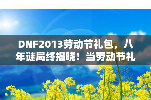 DNF2013劳动节礼包,八年谜局终揭晓!当劳动节礼包成绝响,老玩家泪目送别阿拉德 DNF2013劳动节礼包,八年谜局终揭晓!当劳动节礼包成绝响,老玩家泪目送别阿拉德