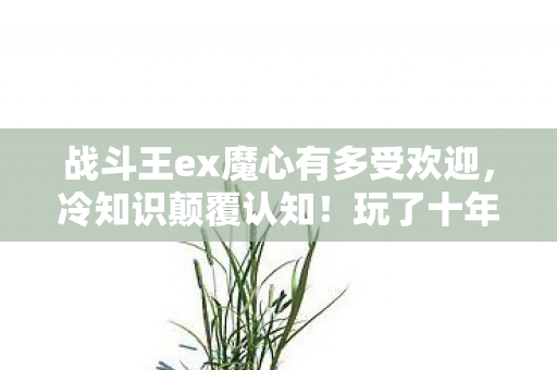 战斗王ex魔心有多受欢迎，冷知识颠覆认知！玩了十年战斗王ex魔心的我竟目瞪口呆