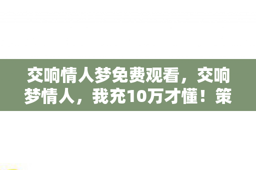 交响情人梦免费观看,交响梦情人,我充10万才懂!策划暗改爆率+隐藏保底,这坑谁顶得住? 交响情人梦免费观看,交响梦情人,我充10万才懂!策划暗改爆率+隐藏保底,这坑谁顶得住?