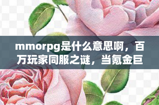 mmorpg是什么意思啊，百万玩家同服之谜，当氪金巨鳄撞上零氪战神，谁先破防？