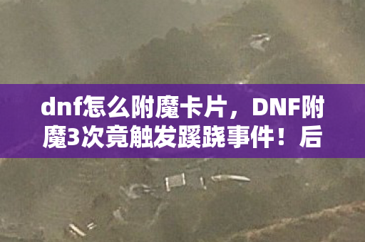 dnf怎么附魔卡片，DNF附魔3次竟触发蹊跷事件！后背发凉真相颠覆认知