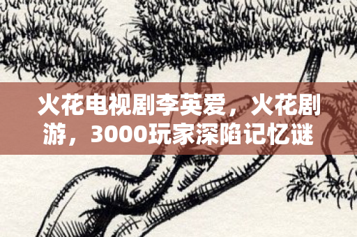 火花电视剧李英爱,火花剧游,3000玩家深陷记忆谜团,集体破防竟因TA? 火花电视剧李英爱,火花剧游,3000玩家深陷记忆谜团,集体破防竟因TA?