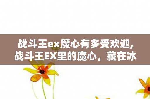 战斗王ex魔心有多受欢迎,战斗王EX里的魔心,藏在冰冷战甲下的温柔余烬 战斗王ex魔心有多受欢迎,战斗王EX里的魔心,藏在冰冷战甲下的温柔余烬