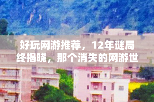 好玩网游推荐,12年谜局终揭晓,那个消失的网游世界,为何让百万玩家泪目? 好玩网游推荐,12年谜局终揭晓,那个消失的网游世界,为何让百万玩家泪目?