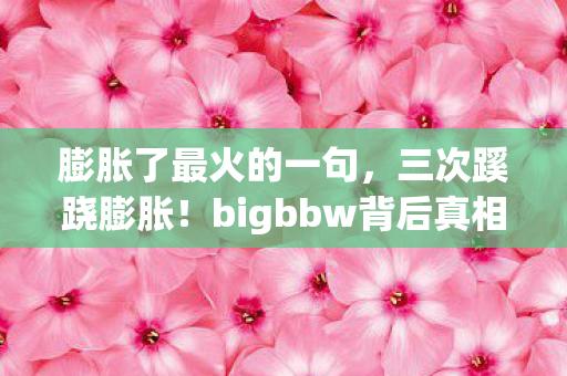 膨胀了最火的一句,三次蹊跷膨胀!bigbbw背后真相,让人后背发凉! 膨胀了最火的一句,三次蹊跷膨胀!bigbbw背后真相,让人后背发凉!