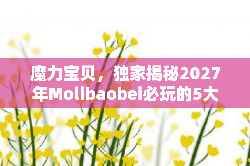 魔力宝贝,独家揭秘2027年Molibaobei必玩的5大体验!错过后悔三年心得 魔力宝贝,独家揭秘2027年Molibaobei必玩的5大体验!错过后悔三年心得