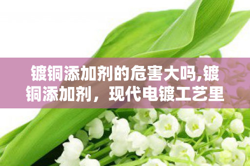 镀铜添加剂的危害大吗,镀铜添加剂，现代电镀工艺里的隐形性能调节器