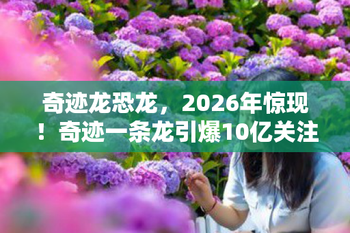 奇迹龙恐龙,2026年惊现!奇迹一条龙引爆10亿关注,背后真相究竟为何? 奇迹龙恐龙,2026年惊现!奇迹一条龙引爆10亿关注,背后真相究竟为何?