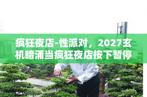疯狂夜店-性派对,2027玄机暗涌当疯狂夜店按下暂停键,我听见命运齿轮的沉默轰鸣 疯狂夜店-性派对,2027玄机暗涌当疯狂夜店按下暂停键,我听见命运齿轮的沉默轰鸣