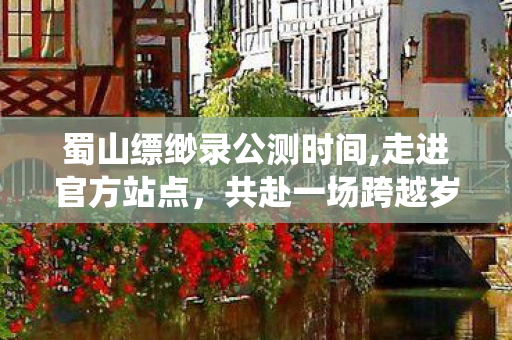 蜀山缥缈录公测时间,走进官方站点,共赴一场跨越岁月的仙侠之约 蜀山缥缈录公测时间,走进官方站点,共赴一场跨越岁月的仙侠之约