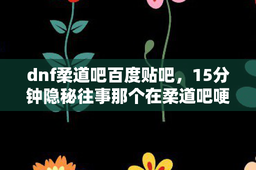 dnf柔道吧百度贴吧,15分钟隐秘往事那个在柔道吧哽咽的深夜,我守了十年 dnf柔道吧百度贴吧,15分钟隐秘往事那个在柔道吧哽咽的深夜,我守了十年