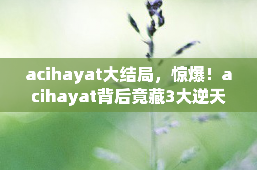 acihayat大结局,惊爆!acihayat背后竟藏3大逆天秘密,你绝对想不到! acihayat大结局,惊爆!acihayat背后竟藏3大逆天秘密,你绝对想不到!