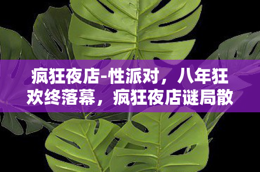 疯狂夜店-性派对,八年狂欢终落幕,疯狂夜店谜局散场,泪目竟是无人共语时 疯狂夜店-性派对,八年狂欢终落幕,疯狂夜店谜局散场,泪目竟是无人共语时