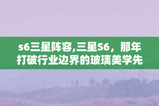 s6三星阵容,三星S6,那年打破行业边界的玻璃美学先锋 s6三星阵容,三星S6,那年打破行业边界的玻璃美学先锋