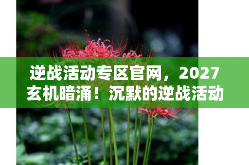 逆战活动专区官网,2027玄机暗涌!沉默的逆战活动专区,究竟藏了多少人生密码? 逆战活动专区官网,2027玄机暗涌!沉默的逆战活动专区,究竟藏了多少人生密码?