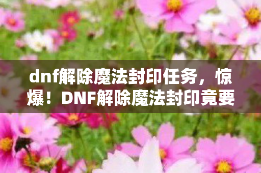 dnf解除魔法封印任务,惊爆!DNF解除魔法封印竟要花5000万?背后隐情让人吓一跳! dnf解除魔法封印任务,惊爆!DNF解除魔法封印竟要花5000万?背后隐情让人吓一跳!