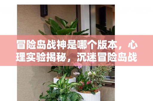 冒险岛战神是哪个版本,心理实验揭秘,沉迷冒险岛战神三年,细思极恐的自我囚禁 冒险岛战神是哪个版本,心理实验揭秘,沉迷冒险岛战神三年,细思极恐的自我囚禁