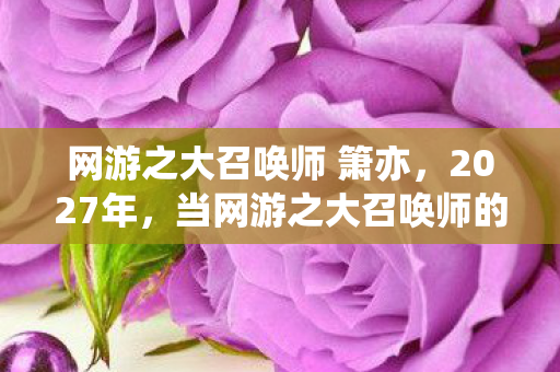 网游之大召唤师 箫亦,2027年,当网游之大召唤师的星光暗去,伏笔成殇,鼻子一酸忆往昔 网游之大召唤师 箫亦,2027年,当网游之大召唤师的星光暗去,伏笔成殇,鼻子一酸忆往昔
