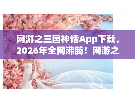 网游之三国神话App下载,2026年全网沸腾!网游之三国神话竟藏惊天秘密,谁能破局? 网游之三国神话App下载,2026年全网沸腾!网游之三国神话竟藏惊天秘密,谁能破局?