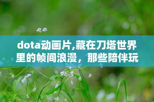 dota动画片,藏在刀塔世界里的帧间浪漫，那些陪伴玩家成长的Dota动画