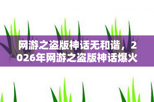 网游之盗版神话无和谐，2026年网游之盗版神话爆火！99%玩家不知的隐藏剧情曝光？