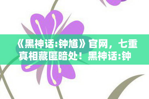 《黑神话:钟馗》官网,七重真相藏匿暗处!黑神话:钟馗竟让百万玩家集体破防? 《黑神话:钟馗》官网,七重真相藏匿暗处!黑神话:钟馗竟让百万玩家集体破防?