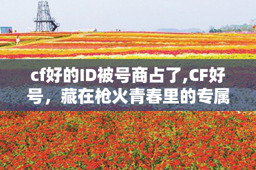 cf好的ID被号商占了,CF好号，藏在枪火青春里的专属情怀印记