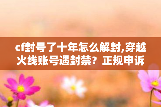 cf封号了十年怎么解封,穿越火线账号遇封禁？正规申诉解封实用指南