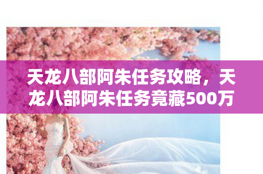 天龙八部阿朱任务攻略,天龙八部阿朱任务竟藏500万隐情!策划争吵真相让人吓一跳 天龙八部阿朱任务攻略,天龙八部阿朱任务竟藏500万隐情!策划争吵真相让人吓一跳