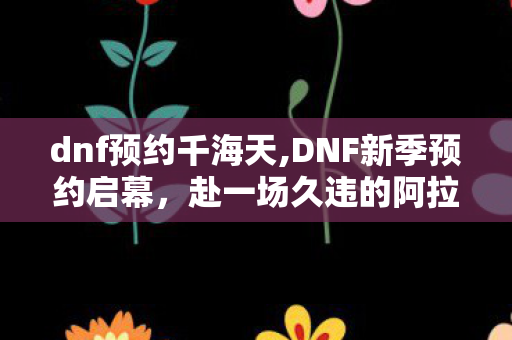 dnf预约千海天,DNF新季预约启幕，赴一场久违的阿拉德冒险之约