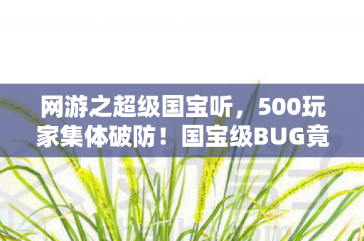 网游之超级国宝听,500玩家集体破防!国宝级BUG竟让全服大佬绷不住,这合理吗? 网游之超级国宝听,500玩家集体破防!国宝级BUG竟让全服大佬绷不住,这合理吗?
