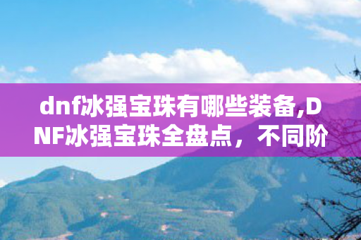 dnf冰强宝珠有哪些装备,DNF冰强宝珠全盘点,不同阶段适配选择指南 dnf冰强宝珠有哪些装备,DNF冰强宝珠全盘点,不同阶段适配选择指南