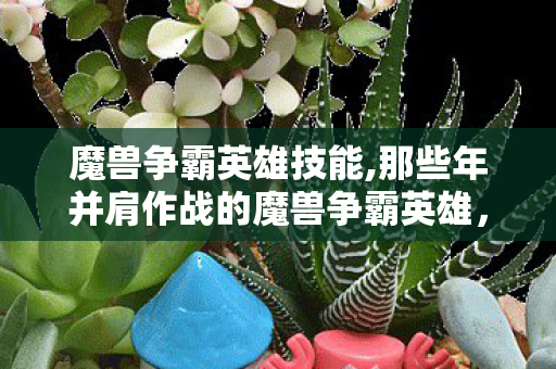 魔兽争霸英雄技能,那些年并肩作战的魔兽争霸英雄,藏着无数玩家的青春回响 魔兽争霸英雄技能,那些年并肩作战的魔兽争霸英雄,藏着无数玩家的青春回响