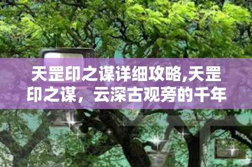 天罡印之谋详细攻略,天罡印之谋,云深古观旁的千年守秘往事 天罡印之谋详细攻略,天罡印之谋,云深古观旁的千年守秘往事