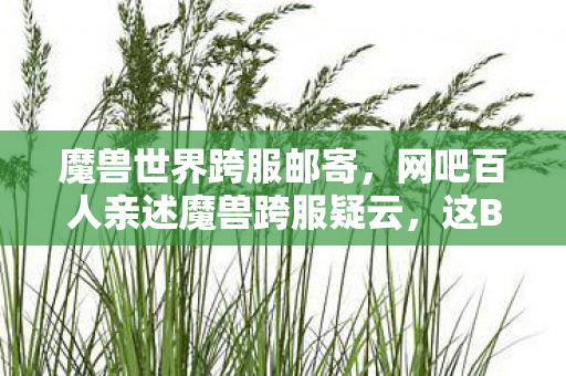 魔兽世界跨服邮寄,网吧百人亲述魔兽跨服疑云,这BUG是官方恶作剧?我绷不住了! 魔兽世界跨服邮寄,网吧百人亲述魔兽跨服疑云,这BUG是官方恶作剧?我绷不住了!