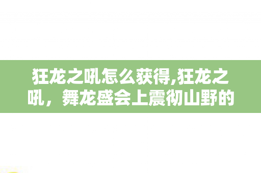 狂龙之吼怎么获得,狂龙之吼,舞龙盛会上震彻山野的千年振鸣 狂龙之吼怎么获得,狂龙之吼,舞龙盛会上震彻山野的千年振鸣
