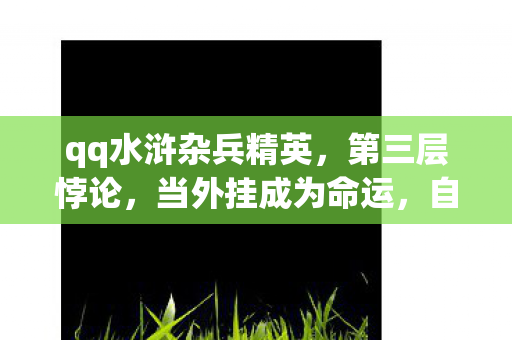 qq水浒杂兵精英,第三层悖论,当外挂成为命运,自由意志在虚拟牢笼中灵魂震颤 qq水浒杂兵精英,第三层悖论,当外挂成为命运,自由意志在虚拟牢笼中灵魂震颤