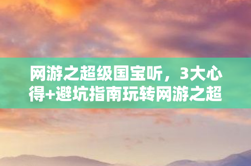 网游之超级国宝听,3大心得+避坑指南玩转网游之超级国宝,新手秒变大神! 网游之超级国宝听,3大心得+避坑指南玩转网游之超级国宝,新手秒变大神!