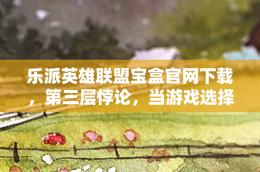 乐派英雄联盟宝盒官网下载，第三层悖论，当游戏选择成为生死审判，谁在操控你的灵魂？