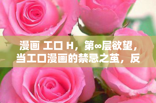 漫画 工口 H，第∞层欲望，当工口漫画的禁忌之茧，反噬了选择的自由灵魂