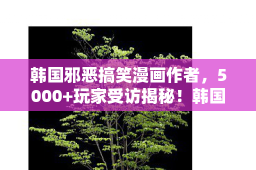 韩国邪恶搞笑漫画作者,5000+玩家受访揭秘!韩国邪恶漫画疑点重重,网友,这真相绷不住了! 韩国邪恶搞笑漫画作者,5000+玩家受访揭秘!韩国邪恶漫画疑点重重,网友,这真相绷不住了!