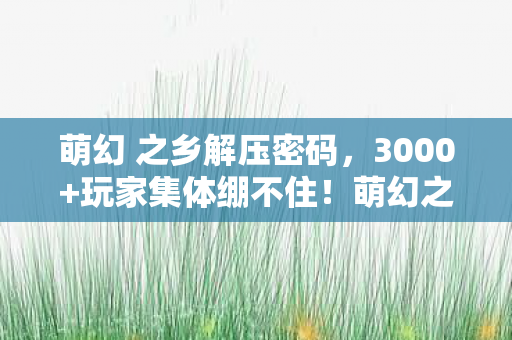 萌幻 之乡解压密码，3000+玩家集体绷不住！萌幻之乡ACG惊现数据篡改门，这瓜保熟吗？