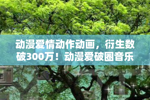 动漫爱情动作动画,衍生数破300万!动漫爱破圈音乐综艺,时尚秀场竟成二次元战场? 动漫爱情动作动画,衍生数破300万!动漫爱破圈音乐综艺,时尚秀场竟成二次元战场?