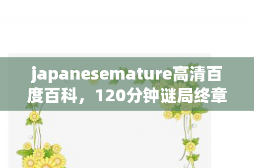 japanesemature高清百度百科，120分钟谜局终章，当japanesemature高清的代码坟场亮起最后泪目信号
