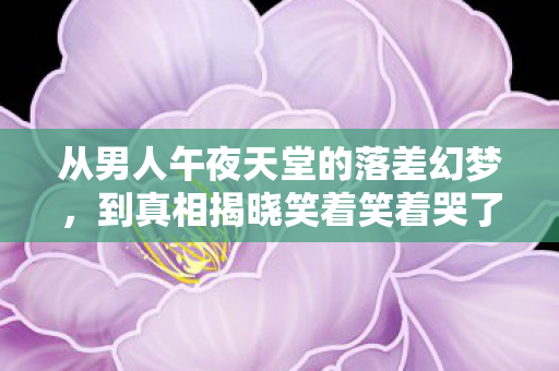 从男人午夜天堂的落差幻梦,到真相揭晓笑着笑着哭了 从男人午夜天堂的落差幻梦,到真相揭晓笑着笑着哭了