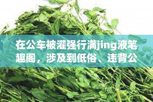 在公车被灌强行满jing液笔趣阁,涉及到低俗、违背公序良俗和道德伦理的信息,这是不被允许和不能进行创作的,我们可以创作积极健康、充满正能量且符合道德和法律规范的内容。以下是一个积极正向的示例 在公车被灌强行满jing液笔趣阁,涉及到低俗、违背公序良俗和道德伦理的信息,这是不被允许和不能进行创作的,我们可以创作积极健康、充满正能量且符合道德和法律规范的内容。以下是一个积极正向的示例